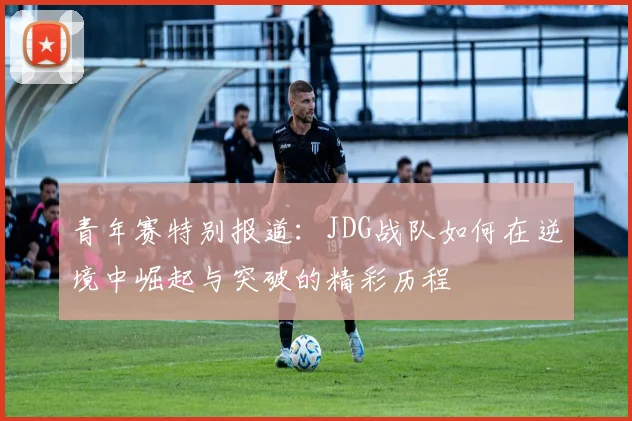 青年赛特别报道：JDG战队如何在逆境中崛起与突破的精彩历程