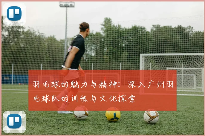 羽毛球的魅力与精神：深入广州羽毛球队的训练与文化探索