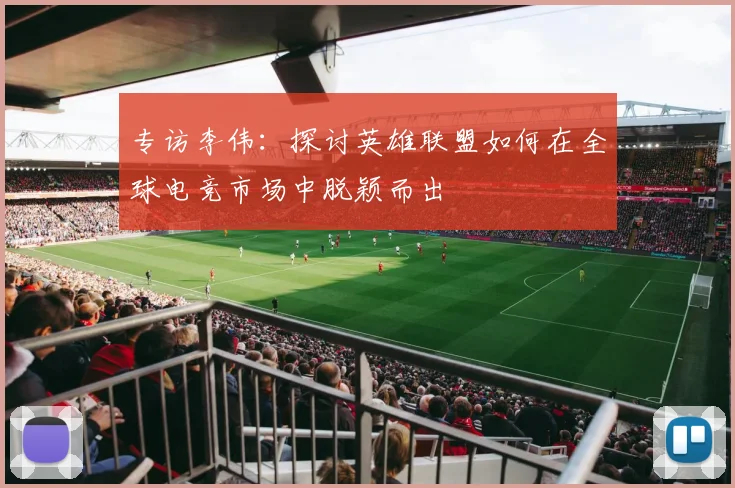 专访李伟：探讨英雄联盟如何在全球电竞市场中脱颖而出