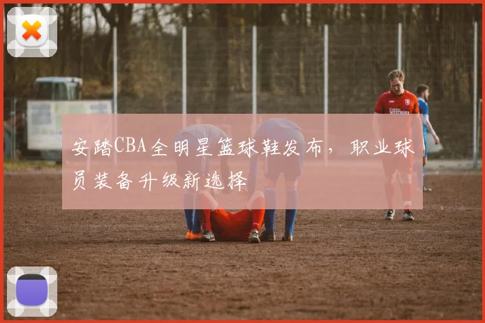 安踏CBA全明星篮球鞋发布，职业球员装备升级新选择