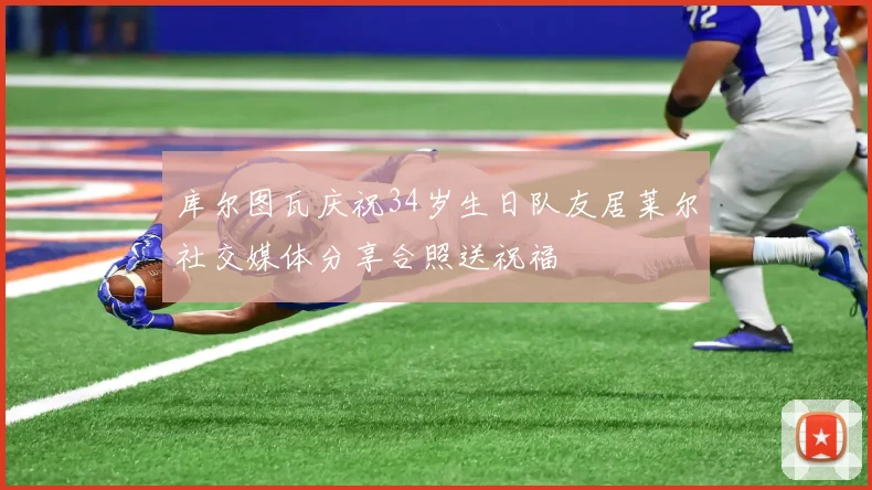 库尔图瓦庆祝34岁生日队友居莱尔社交媒体分享合照送祝福